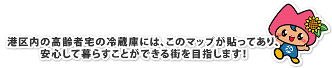 港区内の高齢者宅の冷蔵庫には、このマップが貼ってあり、安心して暮らすことができる街を目指します！