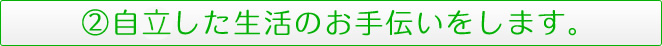 ②自律した生活のお手伝いをします。